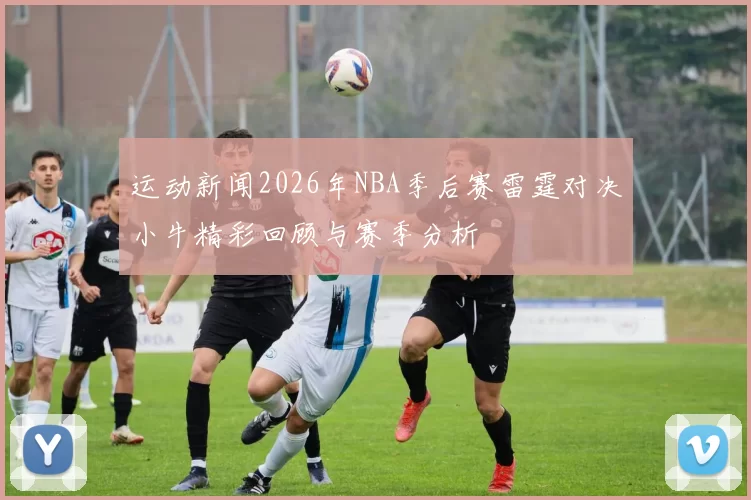 运动新闻2026年NBA季后赛雷霆对决小牛精彩回顾与赛季分析