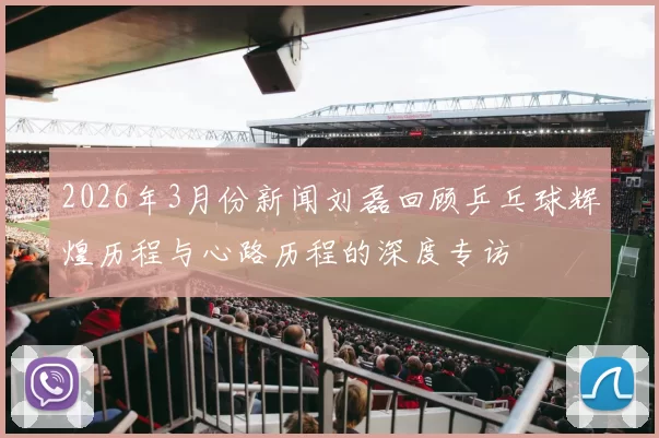2026年3月份新闻刘磊回顾乒乓球辉煌历程与心路历程的深度专访