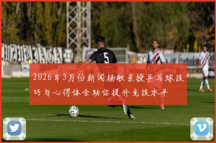 2026年3月份新闻杨敏亲授乒乓球技巧与心得体会助你提升竞技水平