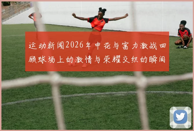 运动新闻2026年申花与富力激战回顾球场上的激情与荣耀交织的瞬间